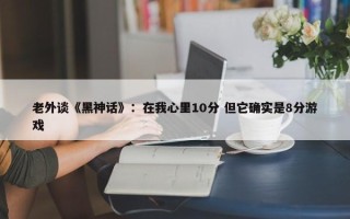 老外谈《黑神话》：在我心里10分 但它确实是8分游戏