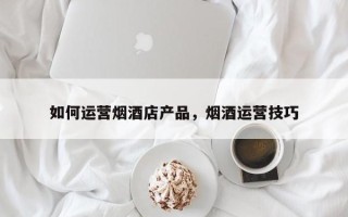 如何运营烟酒店产品，烟酒运营技巧