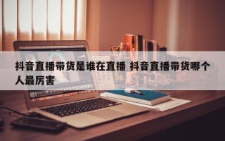 抖音直播带货是谁在直播 抖音直播带货哪个人最厉害