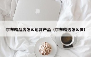 京东精品店怎么运营产品（京东精选怎么做）