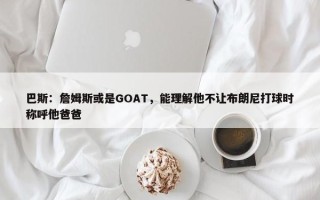 巴斯：詹姆斯或是GOAT，能理解他不让布朗尼打球时称呼他爸爸