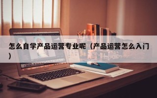 怎么自学产品运营专业呢（产品运营怎么入门）