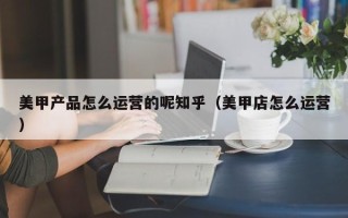 美甲产品怎么运营的呢知乎（美甲店怎么运营）