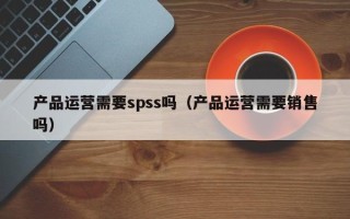 产品运营需要spss吗（产品运营需要销售吗）