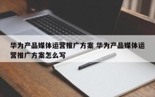 华为产品媒体运营推广方案 华为产品媒体运营推广方案怎么写