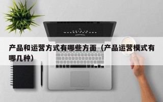 产品和运营方式有哪些方面（产品运营模式有哪几种）