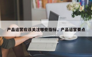 产品运营应该关注哪些指标，产品运营要点