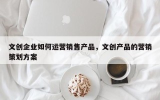 文创企业如何运营销售产品，文创产品的营销策划方案