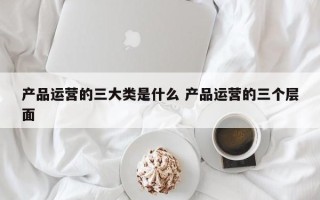 产品运营的三大类是什么 产品运营的三个层面