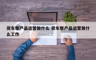 货车帮产品运营做什么 货车帮产品运营做什么工作