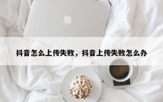 抖音怎么上传失败，抖音上传失败怎么办