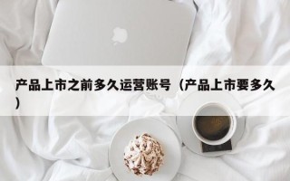 产品上市之前多久运营账号（产品上市要多久）