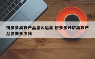 拼多多卖农产品怎么运营 拼多多开店卖农产品需要多少钱