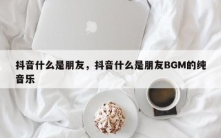 抖音什么是朋友，抖音什么是朋友BGM的纯音乐