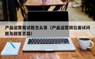 产品运营笔试题怎么答（产品运营岗位面试问题及回答思路）