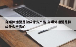 自媒体运营是做成什么产品 自媒体运营是做成什么产品的