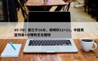 65-70！廖三宁16分，胡明轩12+11，中国男篮热身5分惜败尤文图特