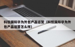 科锐国际华为外包产品运营（科锐国际华为外包产品运营怎么样）