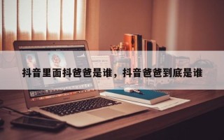 抖音里面抖爸爸是谁，抖音爸爸到底是谁