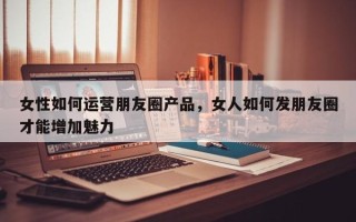 女性如何运营朋友圈产品，女人如何发朋友圈才能增加魅力