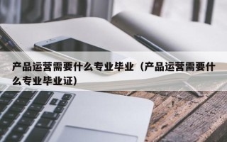 产品运营需要什么专业毕业（产品运营需要什么专业毕业证）