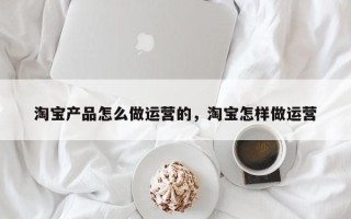 淘宝产品怎么做运营的，淘宝怎样做运营