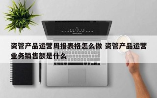 资管产品运营周报表格怎么做 资管产品运营业务销售额是什么