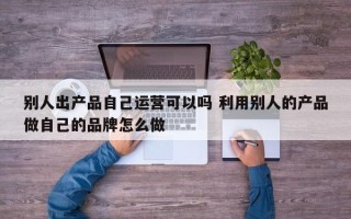 别人出产品自己运营可以吗 利用别人的产品做自己的品牌怎么做