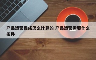 产品运营提成怎么计算的 产品运营需要什么条件