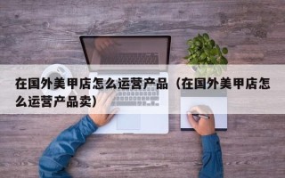 在国外美甲店怎么运营产品（在国外美甲店怎么运营产品卖）