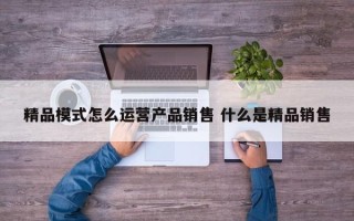 精品模式怎么运营产品销售 什么是精品销售