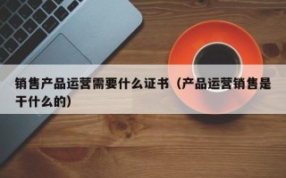 销售产品运营需要什么证书（产品运营销售是干什么的）