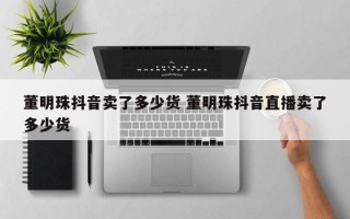 董明珠抖音卖了多少货 董明珠抖音直播卖了多少货