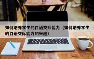 如何培养学生的口语交际能力（如何培养学生的口语交际能力的兴趣）