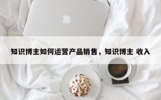 知识博主如何运营产品销售，知识博主 收入