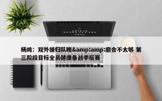 杨鸣：双外援归队晚&amp;磨合不太够 第三阶段目标全员健康备战季后赛