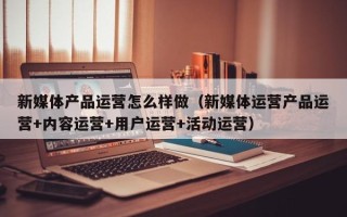 新媒体产品运营怎么样做（新媒体运营产品运营+内容运营+用户运营+活动运营）