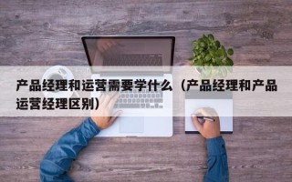 产品经理和运营需要学什么（产品经理和产品运营经理区别）