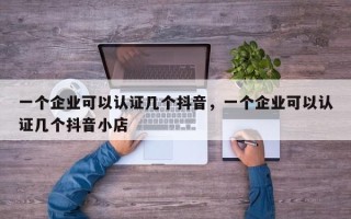 一个企业可以认证几个抖音，一个企业可以认证几个抖音小店