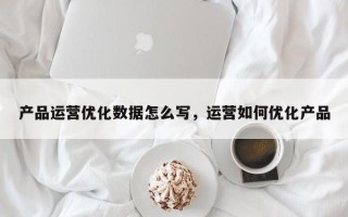 产品运营优化数据怎么写，运营如何优化产品