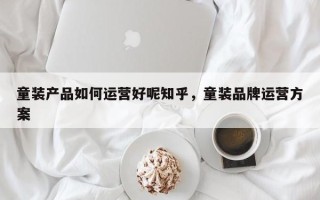 童装产品如何运营好呢知乎，童装品牌运营方案