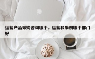 运营产品采购咨询哪个，运营和采购哪个部门好