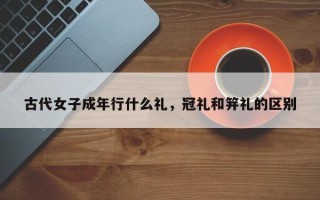 古代女子成年行什么礼，冠礼和笄礼的区别