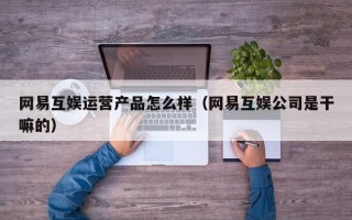 网易互娱运营产品怎么样（网易互娱公司是干嘛的）