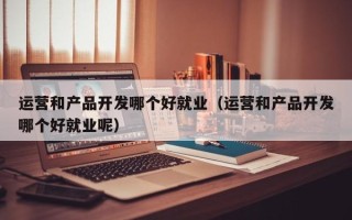 运营和产品开发哪个好就业（运营和产品开发哪个好就业呢）