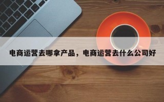 电商运营去哪拿产品，电商运营去什么公司好