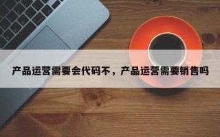 产品运营需要会代码不，产品运营需要销售吗