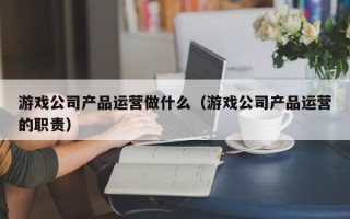 游戏公司产品运营做什么（游戏公司产品运营的职责）