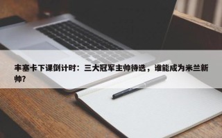 丰塞卡下课倒计时：三大冠军主帅待选，谁能成为米兰新帅？