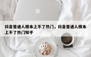 抖音普通人根本上不了热门，抖音普通人根本上不了热门知乎